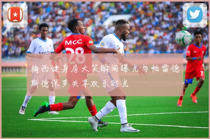 梅西健身房大笑瞬间曝光与帕雷德斯德保罗共享欢乐时光