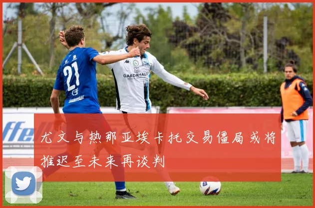 尤文与热那亚埃卡托交易僵局或将推迟至未来再谈判