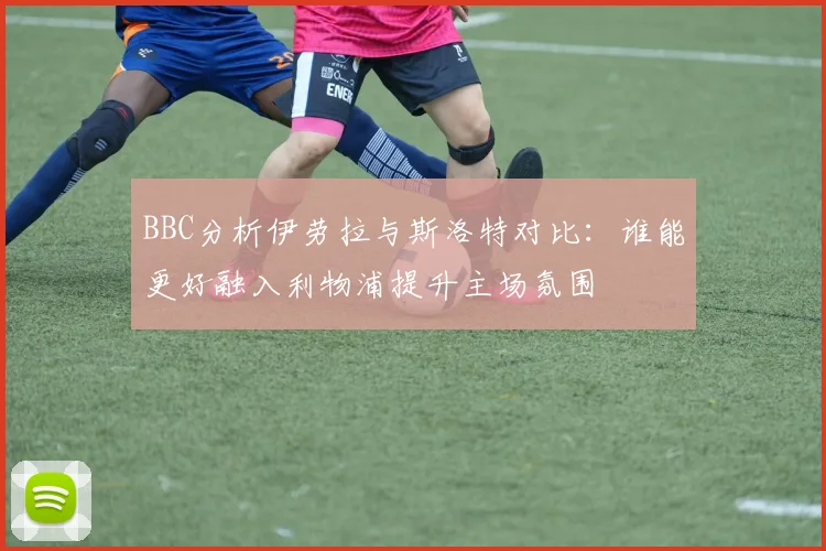 BBC分析伊劳拉与斯洛特对比：谁能更好融入利物浦提升主场氛围
