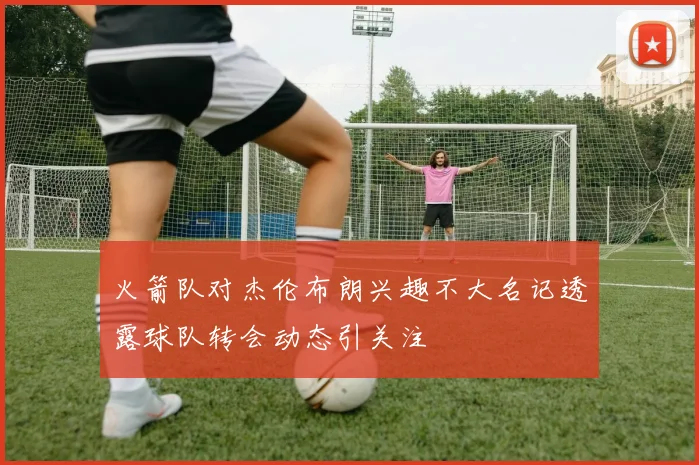 火箭队对杰伦布朗兴趣不大名记透露球队转会动态引关注