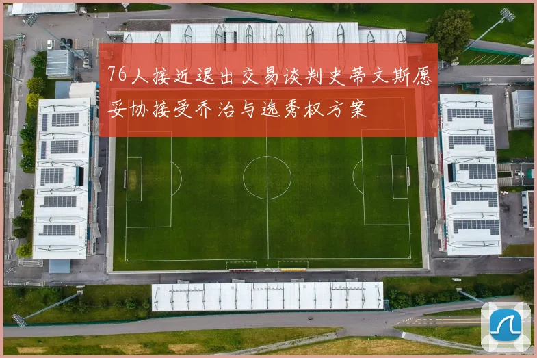 76人接近退出交易谈判史蒂文斯愿妥协接受乔治与选秀权方案