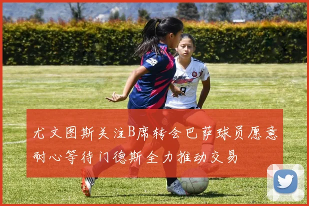 尤文图斯关注B席转会巴萨球员愿意耐心等待门德斯全力推动交易