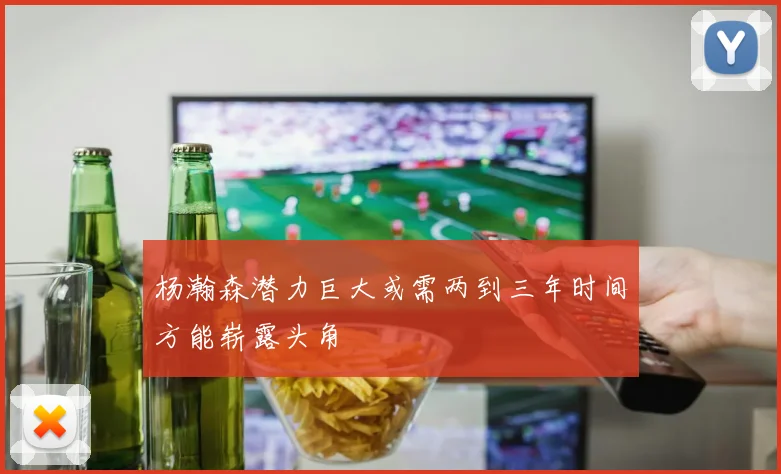 杨瀚森潜力巨大或需两到三年时间方能崭露头角