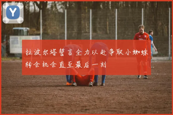 拉波尔塔誓言全力以赴争取小蜘蛛转会机会直至最后一刻