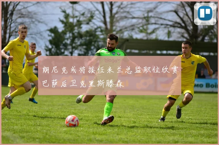 朗尼克或将接任米兰总监职位欣赏巴萨后卫克里斯滕森