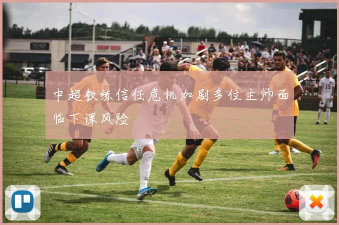 中超教练信任危机加剧多位主帅面临下课风险