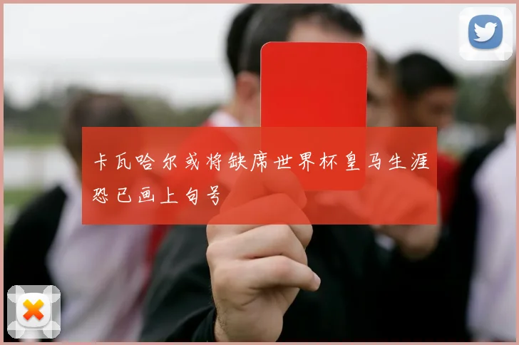 卡瓦哈尔或将缺席世界杯皇马生涯恐已画上句号